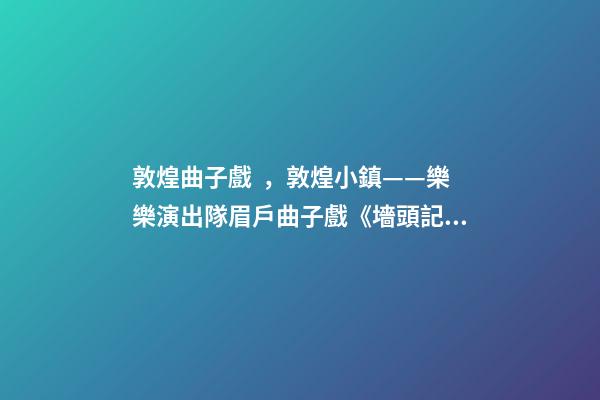 敦煌曲子戲，敦煌小鎮——樂樂演出隊眉戶曲子戲《墻頭記》